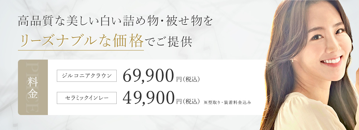 高品質な美しい白い詰め物・被せ物をリーズナブルな価格でご提供 料金 ジルコニアクラウン 69,900円（税込） セラミックインレー 49,900円（税込み）※型取り・装着料金込み